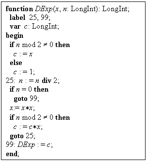 -: : function DExp(x, n: LongInt): LongInt;
 label 25, 99;
 var c: LongInt;
begin
 if n mod 2 ¹ 0 then
 c : = x
 else
 c : = 1;
25: n : = n div 2;
 if n = 0 then
 goto 99;
 x:= x*x;
 if n mod 2 ¹ 0 then
 c : = c*x;
 goto 25;
99: DExp : = c;
end;


