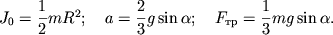 $ J_{0} = {\displaystyle \frac{\displaystyle {\displaystyle 1}}{\displaystyle {\displaystyle 2}}}mR^{2}; \quad a = {\displaystyle \frac{\displaystyle {\displaystyle 2}}{\displaystyle {\displaystyle 3}}}g\sin \alpha ; \quad F_{} = {\displaystyle \frac{\displaystyle {\displaystyle 1}}{\displaystyle {\displaystyle 3}}}mg\sin \alpha . $